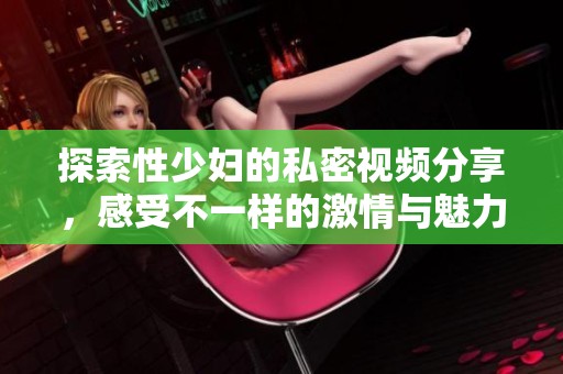 探索性少妇的私密视频分享，感受不一样的激情与魅力