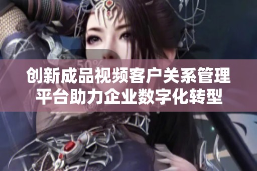 创新成品视频客户关系管理平台助力企业数字化转型