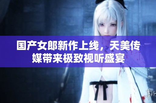 国产女郎新作上线，天美传媒带来极致视听盛宴