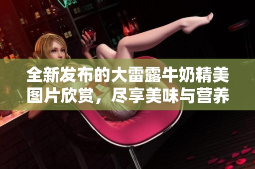 全新发布的大雷露牛奶精美图片欣赏，尽享美味与营养