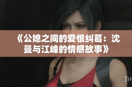 《公媳之间的爱恨纠葛：沈曼与江峰的情感故事》