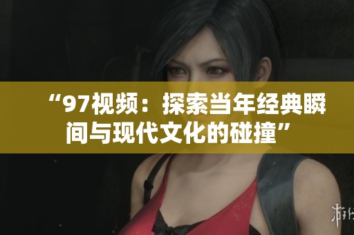 “97视频：探索当年经典瞬间与现代文化的碰撞”