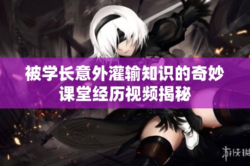 被学长意外灌输知识的奇妙课堂经历视频揭秘