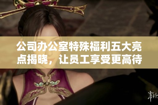 公司办公室特殊福利五大亮点揭晓，让员工享受更高待遇