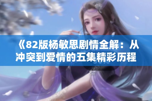 《82版杨敏思剧情全解：从冲突到爱情的五集精彩历程》