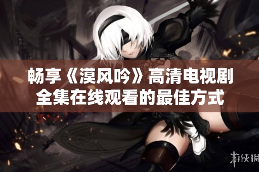 畅享《漠风吟》高清电视剧全集在线观看的最佳方式