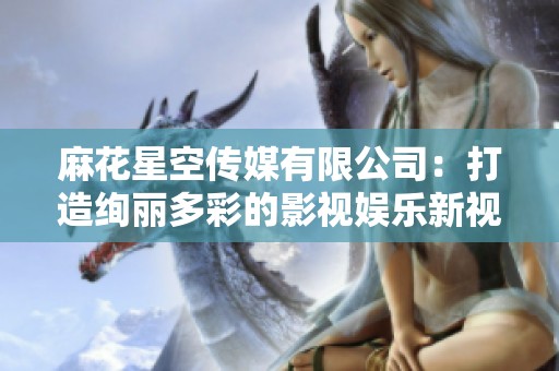 麻花星空传媒有限公司：打造绚丽多彩的影视娱乐新视界