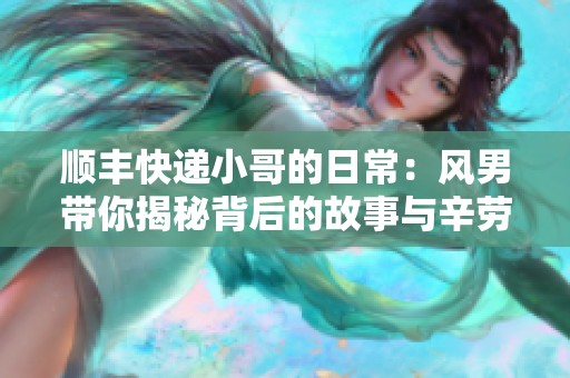 顺丰快递小哥的日常：风男带你揭秘背后的故事与辛劳