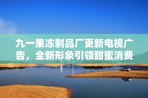九一果冻制品厂更新电视广告，全新形象引领甜蜜消费风潮