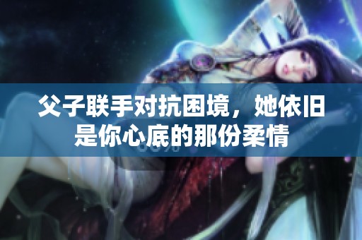 父子联手对抗困境，她依旧是你心底的那份柔情