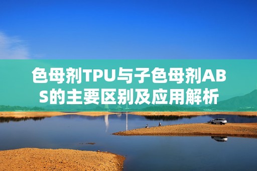 色母剂TPU与子色母剂ABS的主要区别及应用解析