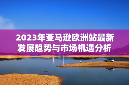 2023年亚马逊欧洲站最新发展趋势与市场机遇分析