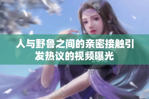 人与野鲁之间的亲密接触引发热议的视频曝光