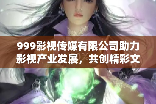 999影视传媒有限公司助力影视产业发展，共创精彩文化未来