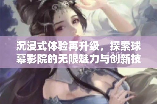 沉浸式体验再升级，探索球幕影院的无限魅力与创新技术