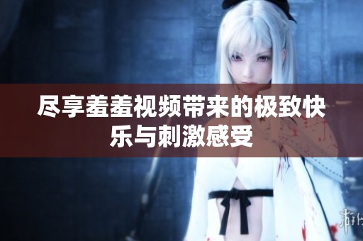 尽享羞羞视频带来的极致快乐与刺激感受