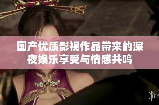 国产优质影视作品带来的深夜娱乐享受与情感共鸣