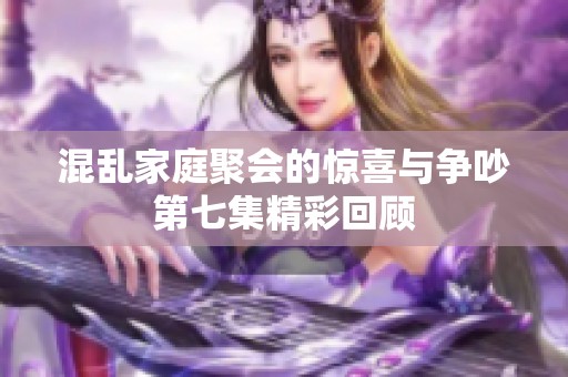 混乱家庭聚会的惊喜与争吵第七集精彩回顾