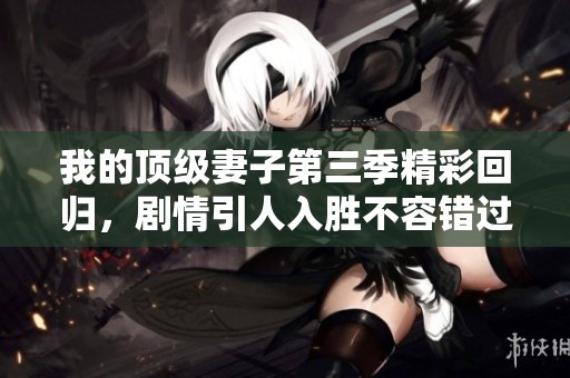 我的顶级妻子第三季精彩回归，剧情引人入胜不容错过