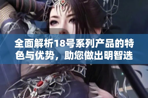 全面解析18号系列产品的特色与优势，助您做出明智选择