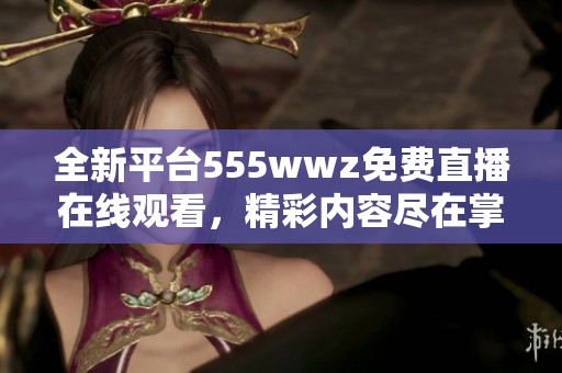 全新平台555wwz免费直播在线观看，精彩内容尽在掌握中
