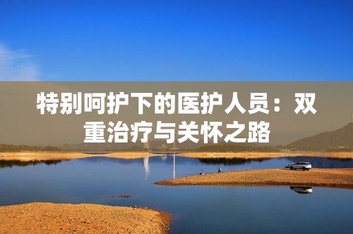 特别呵护下的医护人员：双重治疗与关怀之路