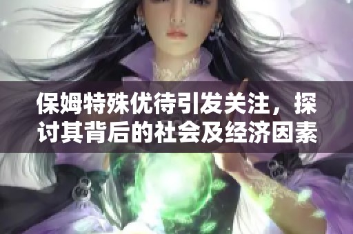 保姆特殊优待引发关注，探讨其背后的社会及经济因素