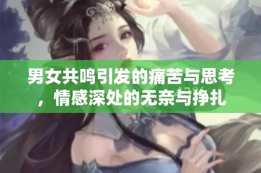 男女共鸣引发的痛苦与思考，情感深处的无奈与挣扎