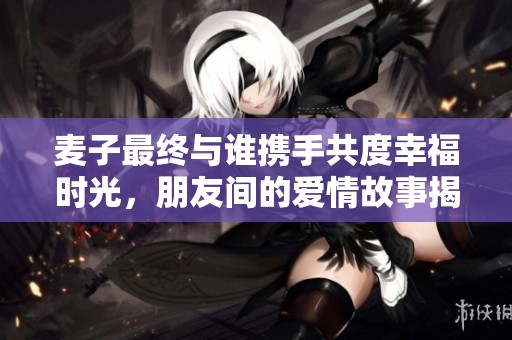 麦子最终与谁携手共度幸福时光，朋友间的爱情故事揭晓