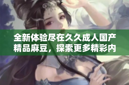 全新体验尽在久久成人国产精品麻豆，探索更多精彩内容
