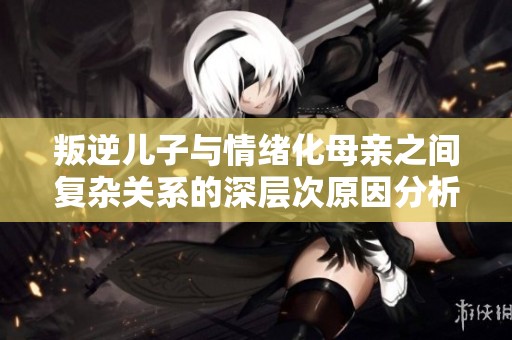 叛逆儿子与情绪化母亲之间复杂关系的深层次原因分析