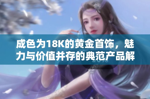 成色为18K的黄金首饰，魅力与价值并存的典范产品解析