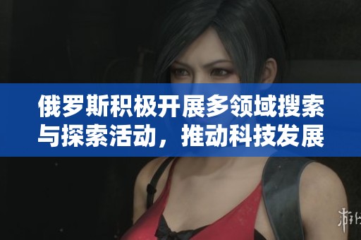俄罗斯积极开展多领域搜索与探索活动，推动科技发展与合作