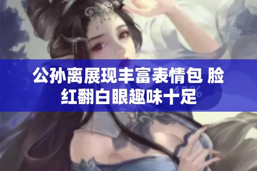 公孙离展现丰富表情包 脸红翻白眼趣味十足