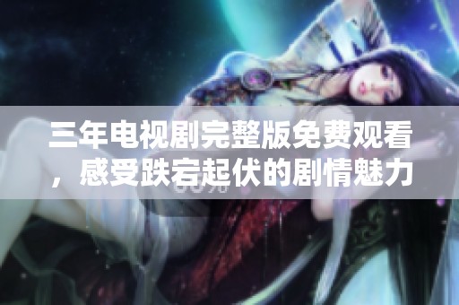 三年电视剧完整版免费观看，感受跌宕起伏的剧情魅力