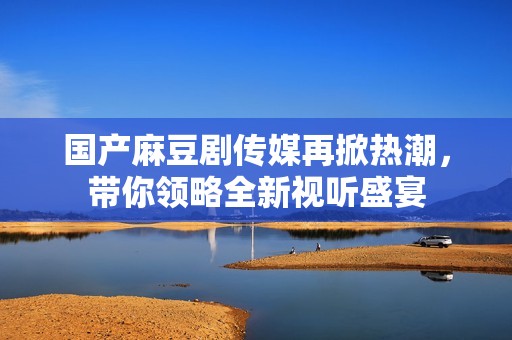 国产麻豆剧传媒再掀热潮，带你领略全新视听盛宴
