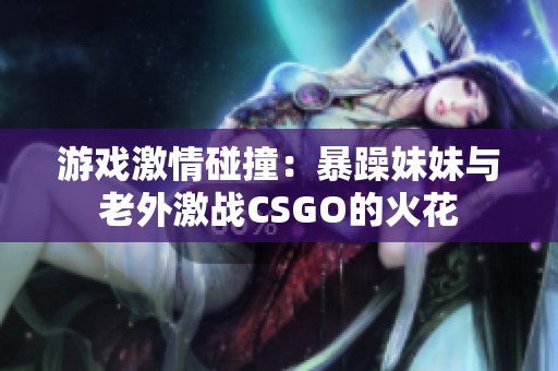 游戏激情碰撞：暴躁妹妹与老外激战CSGO的火花