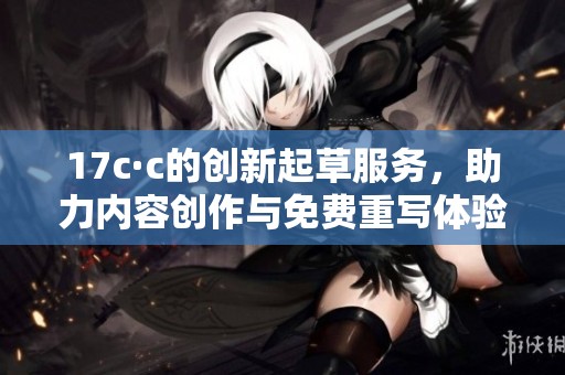 17c·c的创新起草服务，助力内容创作与免费重写体验