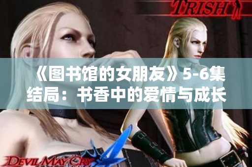 《图书馆的女朋友》5-6集结局：书香中的爱情与成长之路