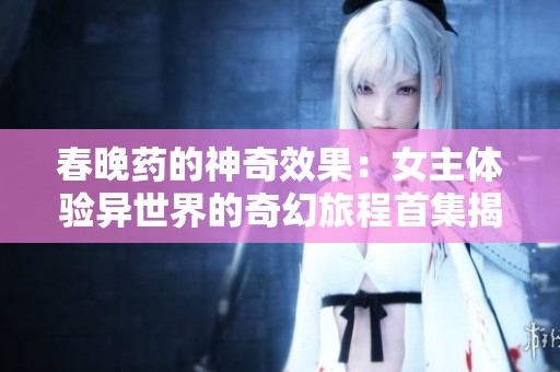 春晚药的神奇效果：女主体验异世界的奇幻旅程首集揭秘