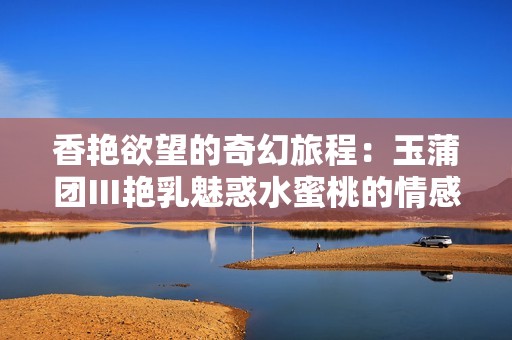 香艳欲望的奇幻旅程：玉蒲团Ⅲ艳乳魅惑水蜜桃的情感探索