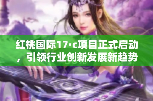 红桃国际17·c项目正式启动，引领行业创新发展新趋势