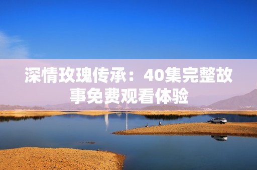 深情玫瑰传承：40集完整故事免费观看体验