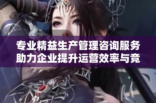 专业精益生产管理咨询服务助力企业提升运营效率与竞争力