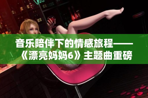 音乐陪伴下的情感旅程——《漂亮妈妈6》主题曲重磅来袭
