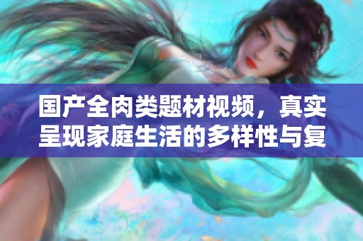 国产全肉类题材视频，真实呈现家庭生活的多样性与复杂关系