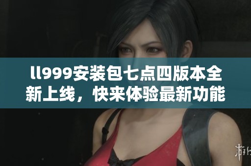 ll999安装包七点四版本全新上线，快来体验最新功能！