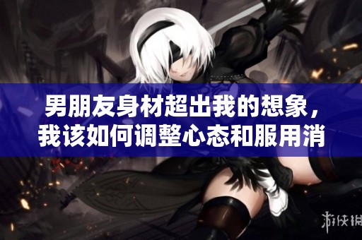 男朋友身材超出我的想象，我该如何调整心态和服用消炎药