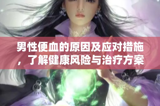 男性便血的原因及应对措施，了解健康风险与治疗方案