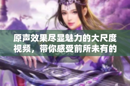 原声效果尽显魅力的大尺度视频，带你感受前所未有的视听盛宴